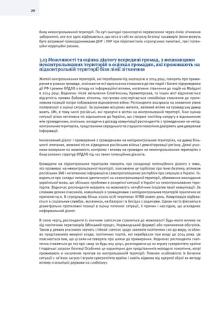 20
боку неконтрольованої території. По суті сьогодні транспортні перевезення через лінію зіткнення
заборонені, але все одно відбуваються, що несе в собі як загрозу безпеці пасажирів (вони можуть
бути затримані прикордонниками ДНР і ЛНР при перетині їхніх «пропускних пунктів»), так і потен-
ційні корупційні ризики.
3.13 Можливості та оцінка діалогу всередині громад, з мешканцями
неконтрольованих територій в оцінках громадян, які проживають на
підконтрольній території біля лінії зіткнення
Жителі контрольованих територій, які перебували під окупацією в 2014 році, говорять про прими-
рення в рамках громади, оскільки не всі однозначно ставилися до тих подій і багато підтримували
дії РФ і режим ОРДЛО з огляду на інформаційні впливи, негативне ставлення до подій на Майдані
в 2014 році. Водночас після звільнення Слов’янська, Краматорська, та інших міст відзначається
відсутність прямих бойових зіткнень, поступово спостерігається спокійніше ставлення до проти-
лежних позицій попри побоювання відновлення війни. Респонденти вказували на зниження рівня
поляризації в оцінці ситуації. За оцінками місцевих жителів, великий вплив на громадську думку
мають ЗМІ, в тому числі російські, які присутні в містах на контрольованій території. Їхня оцінка
ситуації різко негативна по відношенню до України, що створює постійну напругу в відношеннях
між громадянами, оскільки, виходячи з досвіду комунікації респондентів з громадянами на непід-
контрольних територіях, представники середнього та старшого покоління довіряють цим джерелам
інформації.
Інклюзивний діалог і примирення з громадянами на непідконтрольних територіях, на думку біль-
шості опитаних, можливі після відведення російських військ і демілітаризації регіону. Деякі учас-
ники вказували на можливість контролю і впливу на громадян на неконтрольованих територіях з
боку силових структур ОРДЛО під час таких потенційних діалогів.
Громадяни на підконтрольних територіях говорять про складнощі потенційного діалогу з тими,
хто проживає на неконтрольованої території, пояснюючи це турботою про їхню безпеку, впливом
російських ЗМІ і негативною інформацією самопроголошених республік про ситуацію в Україні. Го-
вориться про складні питання ідентичності на неконтрольованій території, обмеження викладання
української мови, що збільшує проблеми в розумінні ситуації в Україні на неконтрольованих тери-
торіях. Водночас респонденти вказують на можливість непублічних ініціатив такої комунікації. За
словами деяких учасників, комунікація з громадянами з непідконтрольних територій практично не
припиняється. В середньому більш 21000 осіб перетинає КПВВ кожен день. Комунікація відбува-
ється в соціальних службах, магазинах, на базарах і в бесідах з родичами. Однак часто фіксуються
діаметрально протилежні позиції в оцінці поточної ситуації, її причин і наслідків, що ускладнює
неформальний діалог.
В свою чергу, респонденти із значним скепсисом ставляться до можливості будь-якого впливу на
хід політичних переговорів (Мінський процес, Нормандський формат) або припинення обстрілів.
Також у деяких учасників звучить стійкий скепсис щодо закликів політичних сил до миру, особли-
во представників минулої влади, політичних партій, які перебували при владі до 2014 року. Це
пояснюється тим, що ці сили не говорять про шляхи до примирення. Водночас респонденти скеп-
тично ставляться до тез про «мир за будь-яку ціну», розглядаючи це як втрату суверенітету країни
і подальші загрози безпеці Особливо це характерно для представників молодого покоління, котрі
проживають в населених пунктах на контрольованій території. Певною особливістю їх бачення
ситуації є зв’язок загроз і втрати суверенітету країни і навіть відмова від ядерної зброї як методу
впливу «сильнішої держави на слабкішу».
 