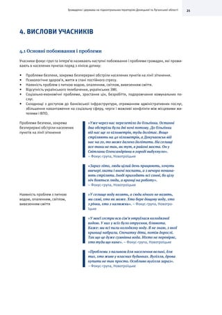 21Громадяни і держава на підконтрольних територіях Донецької та Луганської області
4. ВИСЛОВИ УЧАСНИКІВ
4.1 Основні побоювання і проблеми
Учасники фокус-груп та інтерв’ю називають наступні побоювання і проблеми громадян, які прожи-
вають в населених пунктах поряд з лінією дотику:
•	 Проблеми безпеки, зокрема безперервні обстріли населених пунктів на лінії зіткнення.
•	 Психологічне здоров’я, життя в стані постійного стресу.
•	 Наявність проблем з питною водою, опаленням, світлом, вивезенням сміття.
•	 Відсутність українського телебачення, українських ЗМІ.
•	 Соціально-економічні проблеми, зростання цін, безробіття, подорожчання комунальних по-
слуг.
•	 Складнощі з доступом до банківської інфраструктури, отриманням адміністративних послуг,
збільшення навантаження на соціальну сферу, черги і можливі конфлікти між місцевими жи-
телями і ВПО.
Проблеми безпеки, зокрема
безперервні обстріли населених
пунктів на лінії зіткнення
«Уже через нас перелетіло до Ольгінки. Останні
два обстріли були дві ночі потому. До Ольгінки
від нас ще 10 кілометрів, туди долітає. Якщо
стріляють на 40 кілометрів, а Докучаєвськ від
нас на 20, то може далеко долітати. На селищі
все-таки не так, як тут, в районі моста. Он у
Світлани Олександрівни в городі вибухнуло».
– Фокус-група, Новотроїцьке
«Зараз літо, люди цілий день працюють, хочуть
ввечері лягти і вночі поспати, а з вечора почина-
ють стріляти. Іноді приходять всі сонні, бо цілу
ніч бояться люди, а вранці на роботу».
– Фокус-група, Новотроїцьке
Наявність проблем з питною
водою, опаленням, світлом,
вивезенням сміття
«У селище воду возять, а сюди нічого не возять,
ми самі, хто як може. Хто бере дощову воду, хто
з річки, хто з калюжки». – Фокус-група, Новотро-
їцьке
«У моєї сестри вся сім’я отруїлася колодязної
водою. У них у всіх було отруєння, блювота.
Каже: ми всі пили колодязну воду. Я не знаю, з якої
криниці набрали. Спочатку діти, потім дорослі.
Так що це дуже сумнівна вода. Ніхто не перевіряє,
хто туди що кине». – Фокус-група, Новотроїцьке
«Проблеми з паливом для населення великі, для
тих, хто живе у власних будинках. Вугілля, дрова
купити не так просто. Особливо вугілля зараз».
– Фокус-група, Новотроїцьке
 