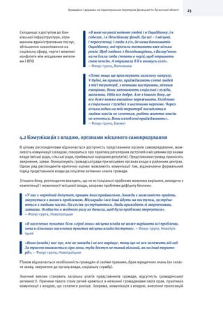23Громадяни і держава на підконтрольних територіях Донецької та Луганської області
Складнощі з доступом до бан-
ківської інфраструктури, отри-
манням адміністративних послуг,
збільшення навантаження на
соціальну сферу, черги і можливі
конфлікти між місцевими жителя-
ми і ВПО
«Я маю на увазі натовп людей і в Ощадбанку, і в
собезах, і в Пенсійному фонді. Це всі – і місцеві,
і переселенці, і люди з сіл, де нема банкоматів
Ощадбанку, які просили поставити вже кілька
років. Щоб людина з Володимирівки, з Валер’янов-
ка не їхала сюди стояти в черзі, щоб отримати
свою пенсію. А отримала б її в якомусь селі».
– Фокус-група, Волноваха
«Плюс якщо ще враховувати загальну напругу.
У будні, як правило, приїжджають сотні людей
з тієї території, з певними настроями, певним
емоціями. Вони заповнюють соціальні служби,
магазини. Ніби все добре. Але з іншого боку, це
все дуже важко емоційно переживати. Особливо
в соціальних службах з шаленими чергами. Через
кілька годин на тій території посміхатися
людям зовсім не хочеться, радіти життю зовсім
не хочеться. Вони озлоблені приїжджають».
– Фокус-група, Бахмут
4.2 Комунікація з владою, органами місцевого самоврядування
В цілому респондентами відзначається доступність представників органів самоврядування, мож-
ливість комунікації з владою, говориться про практику регулярних зустрічей з місцевими органами
влади (міські ради, сільські ради, приймальні народнихдепутатів). Представники громад приносять
звернення, заяви. Функціонують громадські ради при місцевих органах влади в районних центрах.
Однак ряд респондентів критично оцінює можливість комунікації там, відзначаючи формальний
підхід представників влади до ініціатив активних членів громади.
З іншого боку, респонденти вказують, що не всі соціальні проблеми можливо вирішити, виходячи з
компетенції і можливості місцевої влади, зокрема проблеми дефіциту безпеки.
«У нас є народний депутат, працює його приймальня. Завжди є можливість прийти,
звернутися з якоюсь проблемою. Міськрада і все інші йдуть на поступки, зустріча-
ються з людьми часто. На сесіях зустрічаються. Люди приходять зі зверненнями,
заявами. Особисто я жодного разу не бачила, щоб була проблема звернутися».
– Фокус-група, Новотроїцьке
«В населених пунктах біля «сірої зони» місцева влада не може вирішити всі проблеми,
хоча в сільських населених пунктах місцева влада доступна». – Фокус-група, Новотро-
їцьке
«Вона (влада) нас чує, але не завжди і не все вирішує, тому що не все залежить від неї.
За трасою вважається сіра зона, туди доступ не такий вільний, як на інші терито-
рії». – Фокус-група, Новотроїцьке
FТакож відзначається необізнаність громадян зі своїми правами, брак юридичних знань (як склас-
ти заяву, звернення до органу влади, соціальну службу).
Значний виклик становить загальна апатія представників громади, відсутність громадянської
активності. Причини такого стану речей криються в незнанні громадянами своїх прав, практиках
комунікації з владою, що склалися раніше. Зокрема, комунікація з владою, внесення пропозицій
 