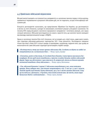 28
4.5 Цивільно-військові відносини
Місцеві жителі вказують на психологічну напруженість в населених пунктах поряд з лінією дотику,
травматичні переживання в результаті військових дій, які не подолано, острах інтенсифікації вій-
ськових дій.
Більшість респондентів зазначають, що представники Збройних Сил України, що дислокуються
в містах на лінії зіткнення, сьогодні не викликають негативної реакції у місцевого населення. На
початку АТО серед місцевого населення відчувалося напруження і негативна реакція, але зараз
ситуація змінилася. Військові розглядаються як захист, гарантія того, що населені пункти захищені
від приходу самопроголошеної влади з ОРДЛО.
Однак в населених пунктах біля лінії зіткнення, які не входять до «сірої зони», дуже мало знають
про структури військово-цивільного партнерства ЗСУ і їхню діяльність. Респонденти говорили
тільки про акції з боку ЗСУ і спільні заходи зі школярами, наприклад, надання книг, при цьому не
визначаючи які саме військові структури організовують подібні заходи.
«Поліпшується, тому що немає прямих військових дій. Солдати не йдуть на забій і не
повертаються як з останнього бою». – Фокус-група, Бахмут
«Спочатку, років зо два тому, їх (солдат) було багато, і вони трохи викликали дис-
комфорт. Не те щоб своєю поведінкою, а просто складно бачити людей у військовій
формі. Зараз ми абсолютно з цим звиклися. Я, наприклад, ніколи не бачила проявів
неетичної поведінки з боку військових». – Фокус-група, Волноваха
«Так, військові бувають і хороші. Є військова комендатура у нас, вона потужно
працює. Вона забирає тих, хто вчиняє неправомірно у нас. У нас це є, у нас є захист.
Завжди треба пам’ятати і бути вдячними, що у нас в місті стоять військові. Тому
що ви виїхали з Донецька, з Горлівки, там жити неможливо. Це місто, яким керує
буквально бидло з автоматами». – Фокус-група, Бахмут
 