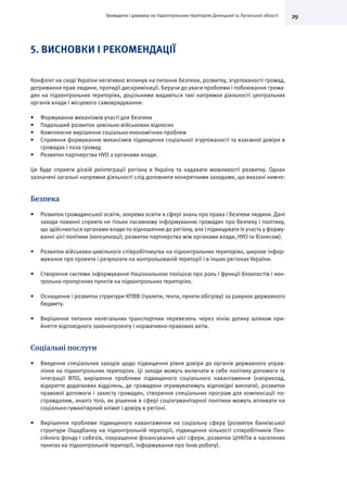 29Громадяни і держава на підконтрольних територіях Донецької та Луганської області
5. ВИСНОВКИ І РЕКОМЕНДАЦІЇ
Конфлікт на сході України негативно вплинув на питання безпеки, розвитку, згуртованості громад,
дотримання прав людини, протидії дискримінації. Беручи до уваги проблеми і побоювання грома-
дян на підконтрольних територіях, доцільними видаються такі напрямки діяльності центральних
органів влади і місцевого самоврядування:
•	 Формування механізмів участі для безпеки
•	 Подальший розвиток цивільно-військових відносин
•	 Комплексне вирішення соціально-економічних проблем
•	 Сприяння формуванню механізмів підвищення соціальної згуртованості та взаємної довіри в
громадах і поза громад
•	 Розвиток партнерства НУО з органами влади.
Це буде сприяти дієвій реінтеграції регіону в Україну та надавати можливості розвитку. Однак
зазначені загальні напрямки діяльності слід доповнити конкретними заходами, що вказані нижче:
Безпека
•	 Розвиток громадянської освіти, зокрема освіти в сфері знань про права і безпеки людини. Дані
заходи повинні сприяти не тільки пасивному інформуванню громадян про безпеку і політику,
що здійснюється органами влади по відношенню до регіону, але і підвищувати їх участь у форму-
ванні цієї політики (консультації, розвиток партнерства між органами влади, НУО та бізнесом).
•	 Розвиток військово-цивільного співробітництва на підконтрольних територіях, широке інфор-
мування про проекти і результати на контрольованій території і в інших регіонах України.
•	 Створення системи інформування Національною поліцією про роль і функції блокпостів і кон-
трольно-пропускних пунктів на підконтрольних територіях.
•	 Оснащення і розвиток структури КПВВ (туалети, тенти, пункти обігріву) за рахунок державного
бюджету.
•	 Вирішення питання нелегальних транспортних перевезень через лінію дотику шляхом при-
йняття відповідного законопроекту і нормативно-правових актів.
Соціальні послуги
•	 Введення спеціальних заходів щодо підвищення рівня довіри до органів державного управ-
ління на підконтрольних територіях. Ці заходи можуть включати в себе політику допомоги та
інтеграції ВПО, вирішення проблеми підвищеного соціального навантаження (наприклад,
відкриття додаткових відділень, де громадяни отримуватимуть відповідні виплати), розвиток
правової допомоги і захисту громадян, створення спеціальних програм для компенсації по-
страждалим, аналіз того, як рішення в сфері соціогуманітарної політики можуть впливати на
соціально-гуманітарний клімат і довіру в регіоні.
•	 Вирішення проблеми підвищеного навантаження на соціальну сферу (розвиток банківської
структури Ощадбанку на підконтрольній території, підвищення кількості співробітників Пен-
сійного фонду і собезів, покращення фінансування цієї сфери, розвиток ЦНАПів в населених
пунктах на підконтрольній території, інформування про їхню роботу).
 