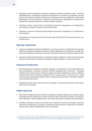 30
•	 Підвищення рівня координації виконання державних програм органами влади і місцевого
самоврядування, налагодження ефективного моніторингу і контролю за ресурсами, що виді-
ляються на вирішення проблем комплексного відновлення регіону, координація з боку уряду
міжнародної технічної допомоги профільним міністерствам, інформування громадськості,
забезпечення прозорої діяльності в рамках подібних програм.50
•	 Підтримка системи психологічної та психіатричної допомоги громадянам, які перебувають в
зоні конфлікту, розвиток психологічної допомоги дітям.
•	 Підтримка та розвиток структури надання медичної допомоги громадянам, які перебувають в
зоні конфлікту.
•	 Продовження та подальший розвиток програм щодо інтеграції ВПО (працевлаштування, соці-
альний захист).
Прозоре управління
•	 Створення прецедентів відкритих бюджетів в населених пунктах на підконтрольній території,
публічне обговорення пріоритетів діяльності влади, інформування та підзвітність громаді, зни-
ження рівня корупції, встановлення загального контролю за діяльністю органів влади в регіоні.
•	 Сприяння процесу децентралізації та підтримка місцевих бюджетів з метою розвитку громад,
підвищення фінансування громад для підтримки інфраструктурних і соціальних проектів.
Громадські ініціативи
•	 Для безпосереднього вирішення проблем громадян, які проживають на контрольованій тери-
торії, актуальними є ініціативи з розвитку інститутів громадянського суспільства – підтримка
громадянських ініціатив щодо активізації громад, програми громадянської освіти, підтримка
ініціатив роз’яснення механізмів громадської участі серед молоді та активних груп, а також
ініціатив щодо покращення співробітництва та комунікації між різними інститутами громадян-
ського суспільства в регіоні.
•	 Підтримка ініціатив щодо спільних проектів в громаді, котрі дозволяють різним групам об’єд-
нувати зусилля і ресурси.
Інфраструктура
•	 	Фінансування інфраструктурних проектів з державного бюджету (будівництво та ремонт доріг),
налагодження більш ефективної системи сполучення між населеними пунктами на контрольо-
ваній території, а також між Донецькою і Луганською областями та іншими регіонами України.
•	 	Розробка спеціальних програм для компенсації і відновлення житла для громадян (проблема
залишається актуальною з 2014 року), створення системи контролю та підзвітності за викорис-
танням коштів, широке інформування про такі програми.
50	 Сума коштів іноземних донорів, залучених урядом України в 2015-2016 рр. (1,3 млрд євро і 286,6 млн дол. США). Валентина Самар,
Гибридный «евроремонт» Донбасса, ZN.UA, 2 июня 2017 р., https://zn.ua/internal/gibridnyy-evroremont-donbassa-250324_.html
 