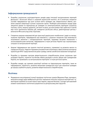 31Громадяни і держава на підконтрольних територіях Донецької та Луганської області
Інформування громадськості
•	 Розробка спеціальних соціогуманітарних заходів щодо інтеграції контрольованих територій
Донецької і Луганської області в широкий український контекст, які б включали створення
системи інформування про різні аспекти життя громадян там, міжрегіональні обміни, роз-
виток широкої комунікації в різних соціальних групах. Необхідно реалізовувати заходи щодо
зміцнення довіри по відношенню до громадян на неконтрольованих територіях (соціальна
політика, освіта, охорона здоров’я), але мати на увазі, що вони можуть бути здійснені в повній
мірі після припинення бойових дій, виведення російських військ, демілітаризації регіону і
виконання Мінських угод усіма сторонами.
•	 Створення широких можливостей для трансляції українського телебачення і радіо на контро-
льованих територіях, інформування про важливість і сприяння створенню (при можливості)
незалежного мовлення з непідконтрольних територій, підтримка місцевих телеканалів з
загальноукраїнським контентом, інформування в інших регіонах України про соціокультурну
ситуацію на контрольованій території.
•	 Широке інформування про проекти технічної допомоги, спрямовані на розвиток малого та
середнього бізнесу. Надання підтримки різноманітним ініціативам у сфері розвитку культурних
проектів для ВПО і представників місцевих громад з метою запобігання можливої конкуренції.
•	 Розробка та підтримка програм міжрегіонального співробітництва різних соціальних груп
всередині України, сприяння постійному обміну досвідом в різних сферах між громадянами
України, які проживають на контрольованих територіях і в інших регіонах країни.
•	 Розробка заходів, що сприяють реалізації політики на підконтрольних територіях, таких як
інформування, підзвітність, розвиток механізмів громадської участі для залучення громадян
до процесу прийняття рішень, розвиток міжрегіонального співробітництва.
Політика
•	 Формування консолідованої позиції провідних політичних гравців (Верховна Рада, президент,
виконавча влада) щодо майбутнього регіону і вирішення поточних соціально-економічних і гу-
манітарних проблем на основі поваги прав людини, людської безпеки. Сьогодні цей важливий
елемент колективного політичного управління на центральному рівні відсутній.
 