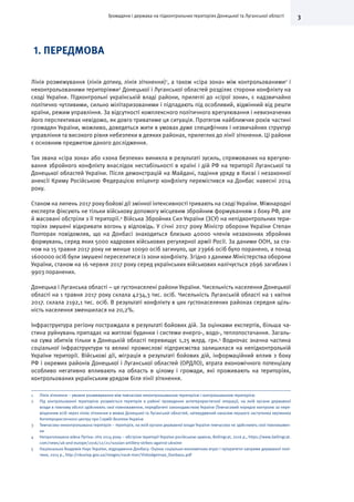 3Громадяни і держава на підконтрольних територіях Донецької та Луганської області
1. ПЕРЕДМОВА
Лінія розмежування (лінія дотику, лінія зіткнення)1
, а також «сіра зона» між контрольованими2
і
неконтрольованими територіями3
Донецької і Луганської областей розділяє сторони конфлікту на
сході України. Підконтрольні українській владі райони, прилеглі до «сірої зони», є надзвичайно
політично чутливими, сильно мілітаризованими і підпадають під особливий, відмінний від решти
країни, режим управління. За відсутності комплексного політичного врегулювання і невизначених
його перспективах невідомо, як довго триватиме ця ситуація. Протягом найближчих років частині
громадян України, можливо, доведеться жити в умовах дуже специфічних і незвичайних структур
управління та високого рівня небезпеки в деяких районах, прилеглих до лінії зіткнення. Ці райони
є основним предметом даного дослідження.
Так звана «сіра зона» або «зона безпеки» виникла в результаті зусиль, спрямованих на врегулю-
вання збройного конфлікту внаслідок нестабільності в країні і дій РФ на території Луганської та
Донецької областей України. Після демонстрацій на Майдані, падіння уряду в Києві і незаконної
анексії Криму Російською Федерацією епіцентр конфлікту перемістився на Донбас навесні 2014
року.
Станом на липень 2017 року бойові дії змінної інтенсивності тривають на сході України. Міжнародні
експерти фіксують не тільки військову допомогу місцевим збройним формуванням з боку РФ, але
й масовані обстріли з її території.4
Війська Збройних Сил України (ЗСУ) на непідконтрольних тери-
торіях змушені відкривати вогонь у відповідь. У січні 2017 року Міністр оборони України Степан
Полторак повідомляв, що на Донбасі знаходиться близько 40000 членів незаконних збройних
формувань, серед яких 5000 кадрових військових регулярної армії Росії. За даними ООН, за ста-
ном на 15 травня 2017 року не менше 10090 осіб загинуло, ще 23966 осіб було поранено, а понад
1600000 осіб були змушені переселитися із зони конфлікту. Згідно з даними Міністерства оборони
України, станом на 16 червня 2017 року серед українських військових налічується 2696 загиблих і
9903 поранених.
Донецька і Луганська області – це густонаселені райони України. Чисельність населення Донецької
області на 1 травня 2017 року склала 4234,3 тис. осіб. Чисельність Луганській області на 1 квітня
2017. склала 2192,1 тис. осіб. В результаті конфлікту в цих густонаселених районах середня щіль-
ність населення зменшилася на 20,2%.
Інфраструктура регіону постраждала в результаті бойових дій. За оцінками експертів, більша ча-
стина руйнувань припадає на житлові будинки і системи енерго-, водо-, теплопостачання. Загаль-
на сума збитків тільки в Донецькій області перевищує 1,25 млрд. грн.5
Водночас значна частина
соціальної інфраструктури та великі промислові підприємства залишилася на непідконтрольній
України території. Військові дії, міграція в результаті бойових дій, інформаційний вплив з боку
РФ і окремих районів Донецької і Луганської областей (ОРДЛО), втрата економічного потенціалу
особливо негативно впливають на область в цілому і громади, які проживають на територіях,
контрольованих українським урядом біля лінії зіткнення.
1	 Лінія зіткнення – умовне розмежування між тимчасово неконтрольованою територією і контрольованою територією
2	 Під контрольованої територією розуміється територія в районі проведення антитерористичної операції, на якій органи державної
влади в повному обсязі здійснюють свої повноваження, передбачені законодавством України (Тимчасовий порядок контролю за пере-
міщенням осіб через лінію зіткнення в межах Донецької та Луганської областей, затверджений наказом першого заступника керівника
Антитерористичного центру при Службі безпеки України
3	 Тимчасово неконтрольована територія – територія, на якій органи державної влади України тимчасово не здійснюють свої повноважен-
ня
4	 Непроголошена війна Путіна: літо 2014 року – обстріли території України російською армією, Bellingcat, 2016 р., https://www.bellingcat.
com/news/uk-and-europe/2016/12/21/russian-artillery-strikes-against-ukraine
5	 Національна Академія Наук України, відродження Донбасу: Оцінка соціально-економічних втрат І пріоритетні напрями державної полі-
тики, 2015 р., http://nbuviap.gov.ua/images/nauk-mon/Vidrodgennya_Donbasu.pdf
 