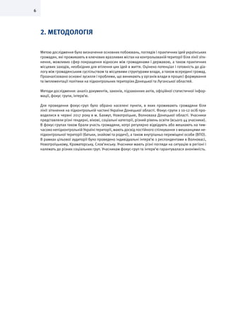6
2. МЕТОДОЛОГІЯ
Метою дослідження було визначення основних побоювань, поглядів і практичних ідей українських
громадян, які проживають в ключових вразливих містах на контрольованій території біля лінії зітк-
нення, можливих сфер покращення відносин між громадянами і державою, а також практичних
місцевих заходів, необхідних для втілення цих ідей в життя. Оцінено потенціал і готовність до діа-
логу між громадянським суспільством та місцевими структурами влади, а також всередині громад.
Проаналізовано основні зусилля і проблеми, що виникають у органів влади в процесі формування
та імплементації політики на підконтрольних територіях Донецької та Луганської областей.
Методи дослідження: аналіз документів, законів, підзаконних актів, офіційної статистичної інфор-
мації, фокус групи, інтерв’ю.
Для проведення фокус-груп було обрано населені пункти, в яких проживають громадяни біля
лінії зіткнення на підконтрольній частині України Донецької області. Фокус-групи з 10-12 осіб про-
водилися в червні 2017 року в м. Бахмут, Новотроїцьке, Волноваха Донецької області. Учасники
представляли різні гендерні, вікові, соціальні категорії, різний рівень освіти (всього 44 учасники).
В фокус-групах також брали участь громадяни, котрі регулярно відвідують або мешкають на тим-
часово непідконтрольній Україні території, мають досвід постійного спілкування з мешканцями не-
підконтрольної території (батьки, знайомі та родичі), а також внутрішньо переміщені особи (ВПО).
В рамках цільової аудиторії було проведено індивідуальні інтерв’ю з респондентами в Волновасі,
Новотроїцькому, Краматорську, Слов’янську. Учасники мають різні погляди на ситуацію в регіоні і
належать до різних соціальних груп. Учасникам фокус-груп та інтерв’ю гарантувалася анонімність.
 