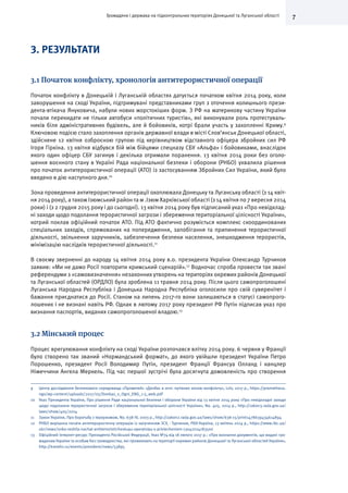 7Громадяни і держава на підконтрольних територіях Донецької та Луганської області
3. РЕЗУЛЬТАТИ
3.1 Початок конфлікту, хронологія антитерористичної операції
Початок конфлікту в Донецькій і Луганській областях датується початком квітня 2014 року, коли
заворушення на сході України, підтримувані представниками груп з оточення колишнього прези-
дента-втікача Януковича, набули нових жорстокіших форм. З РФ на материкову частину України
почали перекидати не тільки автобуси «політичних туристів», які виконували роль протестуваль-
ників біля адміністративних будівель, але й бойовиків, котрі брали участь у захопленні Криму.9
Ключовою подією стало захоплення органів державної влади в місті Слов’янськ Донецької області,
здійснене 12 квітня озброєною групою під керівництвом відставного офіцера збройних сил РФ
Ігоря Гіркіна. 13 квітня відбувся бій між бійцями спецназу СБУ «Альфа» і бойовиками, внаслідок
якого один офіцер СБУ загинув і декілька отримали поранення. 13 квітня 2014 роки без оголо-
шення воєнного стану в Україні Рада національної безпеки і оборони (РНБО) ухвалила рішення
про початок антитерористичної операції (АТО) із застосуванням Збройних Сил України, який було
введено в дію наступного дня.10
Зона проведення антитерористичної операції охоплювала Донецьку та Луганську області (з 14 квіт-
ня 2014 року), а також Ізюмський район та м .Ізюм Харківської області (з 14 квітня по 7 вересня 2014
роки) і (з 2 грудня 2015 року і до сьогодні). 13 квітня 2014 року був підписаний указ «Про невідклад-
ні заходи щодо подолання терористичної загрози і збереження територіальної цілісності України»,
котрий поклав офіційний початок АТО. Під АТО фактично розуміється комплекс скоординованих
спеціальних заходів, спрямованих на попередження, запобігання та припинення терористичної
діяльності, звільнення заручників, забезпечення безпеки населення, знешкодження терористів,
мінімізацію наслідків терористичної діяльності.11
В своєму зверненні до народу 14 квітня 2014 року в.о. президента України Олександр Турчинов
заявив: «Ми не дамо Росії повторити кримський сценарій».12
Водночас спроба провести так звані
референдуми з «самовизначення» незаконних утворень на територіях окремих районів Донецької
та Луганської областей (ОРДЛО) була зроблена 11 травня 2014 року. Після цього самопроголошені
Луганська Народна Республіка і Донецька Народна Республіка оголосили про свій суверенітет і
бажання приєднатися до Росії. Станом на липень 2017-го вони залишаються в статусі самопрого-
лошених і не визнані навіть РФ. Однак в лютому 2017 року президент РФ Путін підписав указ про
визнання паспортів, виданих самопроголошеної владою.13
3.2 Мінський процес
Процес врегулювання конфлікту на сході України розпочався влітку 2014 року. 6 червня у Франції
було створено так званий «Нормандський формат», до якого увійшли президент України Петро
Порошенко, президент Росії Володимир Путін, президент Франції Франсуа Олланд і канцлер
Німеччини Ангела Меркель. Під час першої зустрічі була досягнута домовленість про створення
9	 Центр дослідження безпекового середовища «Прометей» «Донбас в огні: путівник зоною конфлікту», Lviv, 2017 p., https://prometheus.
ngo/wp-content/uploads/2017/05/Donbas_v_Ogni_ENG_1-5_web.pdf
10	 Указ Президента України, Про рішення Ради національної безпеки і оборони України від 13 квітня 2014 року «Про невідкладні заходи
щодо подолання терористичної загрози і збереження територіальної цілісності України», No. 405, 2014 р., http://zakon3.rada.gov.ua/
laws/show/405/2014
11	 Закон України, Про боротьбу з тероризмом, No. 638-IV, 2003 р., http://zakon2.rada.gov.ua/laws/show/638-15/print1478639434614894
12	 РНБО вирішила почати антитерористичну операцію із залученням ЗСУ, - Турчинов, РБК-Україна, 13 квітень 2014 р., https://www.rbc.ua/
ukr/news/snbo-reshila-nachat-antiterroristicheskuyu-operatsiyu-s-privlecheniem-13042014183500
13	 Офіційний Інтернет-ресурс Президента Російської Федерації, Указ №74 від 18 лютого 2017 р.: «Про визнання документів, що видані гро-
мадянам України та особам без громадянства, які проживають на території окремих районів Донецької та Луганської областей України»,
http://kremlin.ru/events/president/news/53895
 
