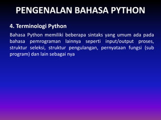 PENGENALAN BAHASA PYTHON
Bahasa Python memiliki beberapa sintaks yang umum ada pada
bahasa pemrograman lainnya seperti input/output proses,
struktur seleksi, struktur pengulangan, pernyataan fungsi (sub
program) dan lain sebagai nya
4. Terminologi Python
Gambar 1.4 Skema Interpreter
 