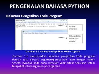 PENGENALAN BAHASA PYTHON
Gambar 1.6 menunjukkan halaman pengetikan kode program
dengan satu persatu argumen/pernyataan, atau dengan editor
seperti layaknya kode pada compiler yang ditulis sekaligus tetapi
tetap dieksekusi argumen per argumen
Halaman Pengetikan Kode Program
Gambar 1.4 Skema Interpreter
Gambar 1.6 Halaman Pengetikan Kode Program
 