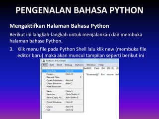 PENGENALAN BAHASA PYTHON
Berikut ini langkah-langkah untuk menjalankan dan membuka
halaman bahasa Python.
Mengaktifkan Halaman Bahasa Python
Gambar 1.4 Skema Interpreter
3. Klik menu file pada Python Shell lalu klik new (membuka file
editor baru) maka akan muncul tampilan seperti berikut ini
 