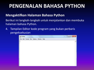 PENGENALAN BAHASA PYTHON
Berikut ini langkah-langkah untuk menjalankan dan membuka
halaman bahasa Python.
Mengaktifkan Halaman Bahasa Python
Gambar 1.4 Skema Interpreter
4. Tampilan Editor kode program yang bukan perbaris
pengeksekusian
•Tampilan Editor kode program yang bukan perbaris pengeksekusian
 