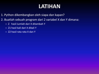 LATIHAN
1. Python dikembangkan oleh siapa dan kapan?
2. Buatlah sebuah program dari 2 variabel X dan Y dimana:
– Z hasil Jumlah dari X ditambah Y
– Z1 hasil kali dari X dikali Y
– Z2 hasil rata rata X dan Y
Gambar 1.4 Skema Interpreter
 