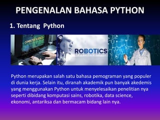 PENGENALAN BAHASA PYTHON
Gambar 1.1 Ragam bahasa pemrogramanGambar 1.1 Ragam bahasa pemrogramanGambar 1.1 Ragam bahasa pemrogramanGambar 1.1 Ragam bahasa pemrograman
1. Tentang Python
Python merupakan salah satu bahasa pemograman yang populer
di dunia kerja. Selain itu, diranah akademik pun banyak akedemis
yang menggunakan Python untuk menyelesaikan penelitian nya
seperti dibidang komputasi sains, robotika, data science,
ekonomi, antariksa dan bermacam bidang lain nya.
 