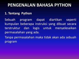 PENGENALAN BAHASA PYTHON
Sebuah program dapat diartikan seperti
kumpulan beberapa instruksi yang dibuat secara
terstruktur dan logis untuk menyelesaikan
permasalahan yang ada.
Tanpa permasalahan maka tidak akan ada sebuah
program
1. Tentang Python
 
