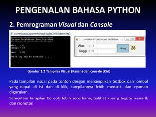 PENGENALAN BAHASA PYTHON
2. Pemrograman Visual dan Console
Gambar 1.2 Tampilan Visual (Kanan) dan console (Kiri)
Pada tampilan visual pada contoh dengan menampilkan textbox dan tombol
yang dapat di isi dan di klik, tampilannya lebih menarik dan nyaman
digunakan.
Sementara tampilan Console lebih sederhana, terlihat kurang begitu menarik
dan monoton
 