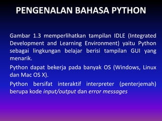 PENGENALAN BAHASA PYTHON
Gambar 1.3 memperlihatkan tampilan IDLE (Integrated
Development and Learning Environment) yaitu Python
sebagai lingkungan belajar berisi tampilan GUI yang
menarik.
Python dapat bekerja pada banyak OS (Windows, Linux
dan Mac OS X).
Python bersifat interaktif interpreter (penterjemah)
berupa kode input/output dan error messages
 