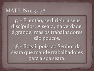 37 - E, então, se dirigiu a seus
discípulos: A seara, na verdade,
é grande, mas os trabalhadores
são poucos.
38 - Rogai, pois, ao Senhor da
seara que mande trabalhadores
para a sua seara.
 