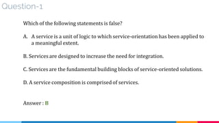 Question-1
Which of the following statements is false?
A. A service is a unit of logic to which service-orientation has been applied to
a meaningful extent.
B. Services are designed to increase the need for integration.
C. Services are the fundamental building blocks of service-oriented solutions.
D. A service composition is comprised of services.
Answer : B
 