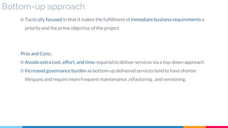 Bottom-up approach
▷Tactically focused in that it makes the fulfillment of immediate business requirements a
priorityand the prime objective of the project.
Pros and Cons :
▷Avoids extra cost, effort, and time required to deliver services via a top-down approach
▷Increased governance burden as bottom-up delivered services tend to have shorter
lifespans and require more frequent maintenance ,refactoring, and versioning.
 