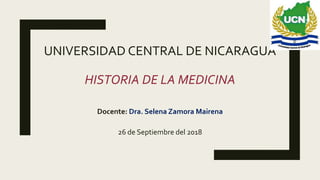 UNIVERSIDAD CENTRAL DE NICARAGUA
HISTORIA DE LA MEDICINA
Docente: Dra. Selena Zamora Mairena
26 de Septiembre del 2018
 