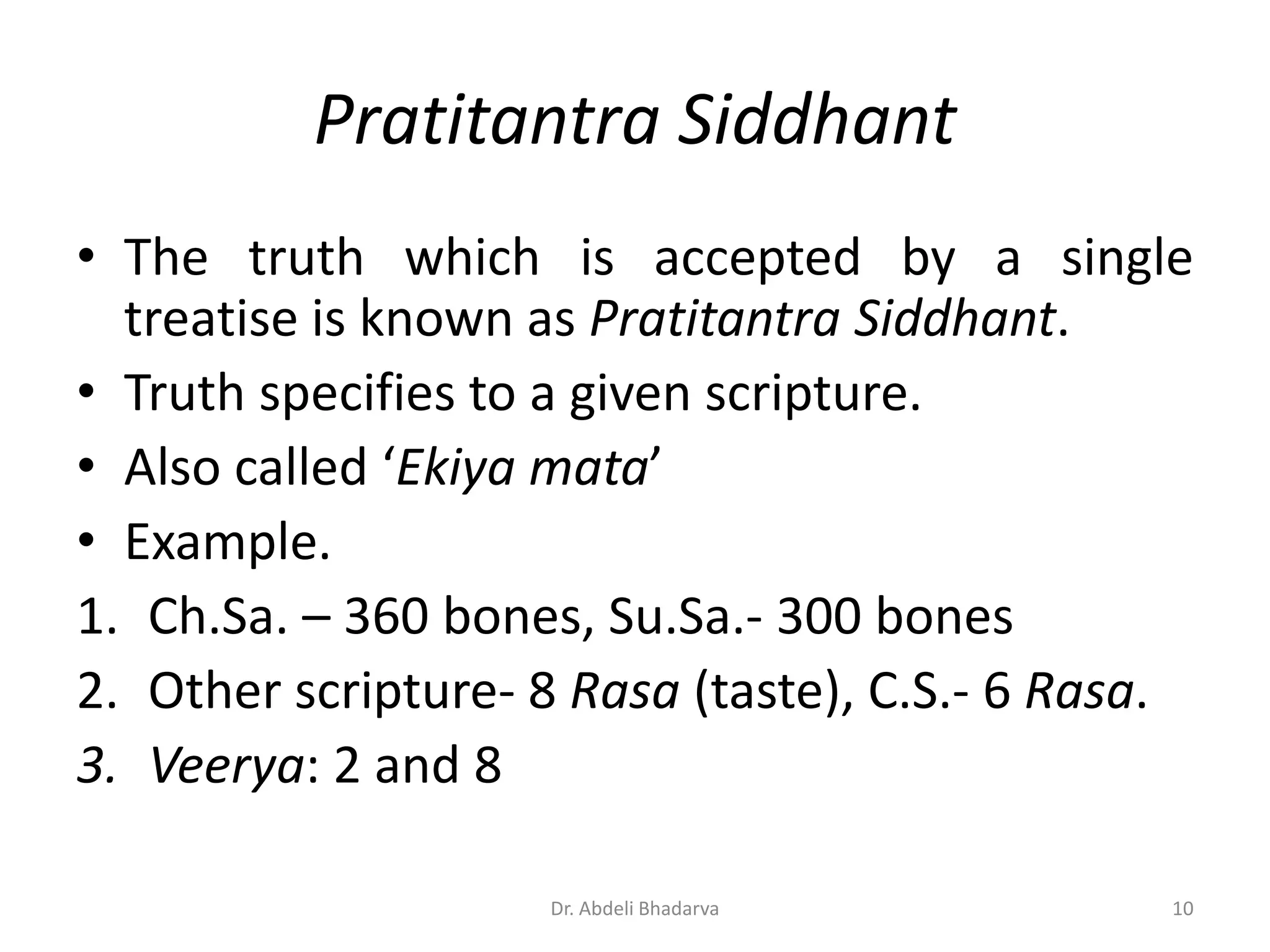 • The truth which is accepted by a single
treatise is known as Pratitantra Siddhant.
• Truth specifies to a given scripture.
• Also called ‘Ekiya mata’
• Example.
1. Ch.Sa. – 360 bones, Su.Sa.- 300 bones
2. Other scripture- 8 Rasa (taste), C.S.- 6 Rasa.
3. Veerya: 2 and 8
Pratitantra Siddhant
10Dr. Abdeli Bhadarva
 