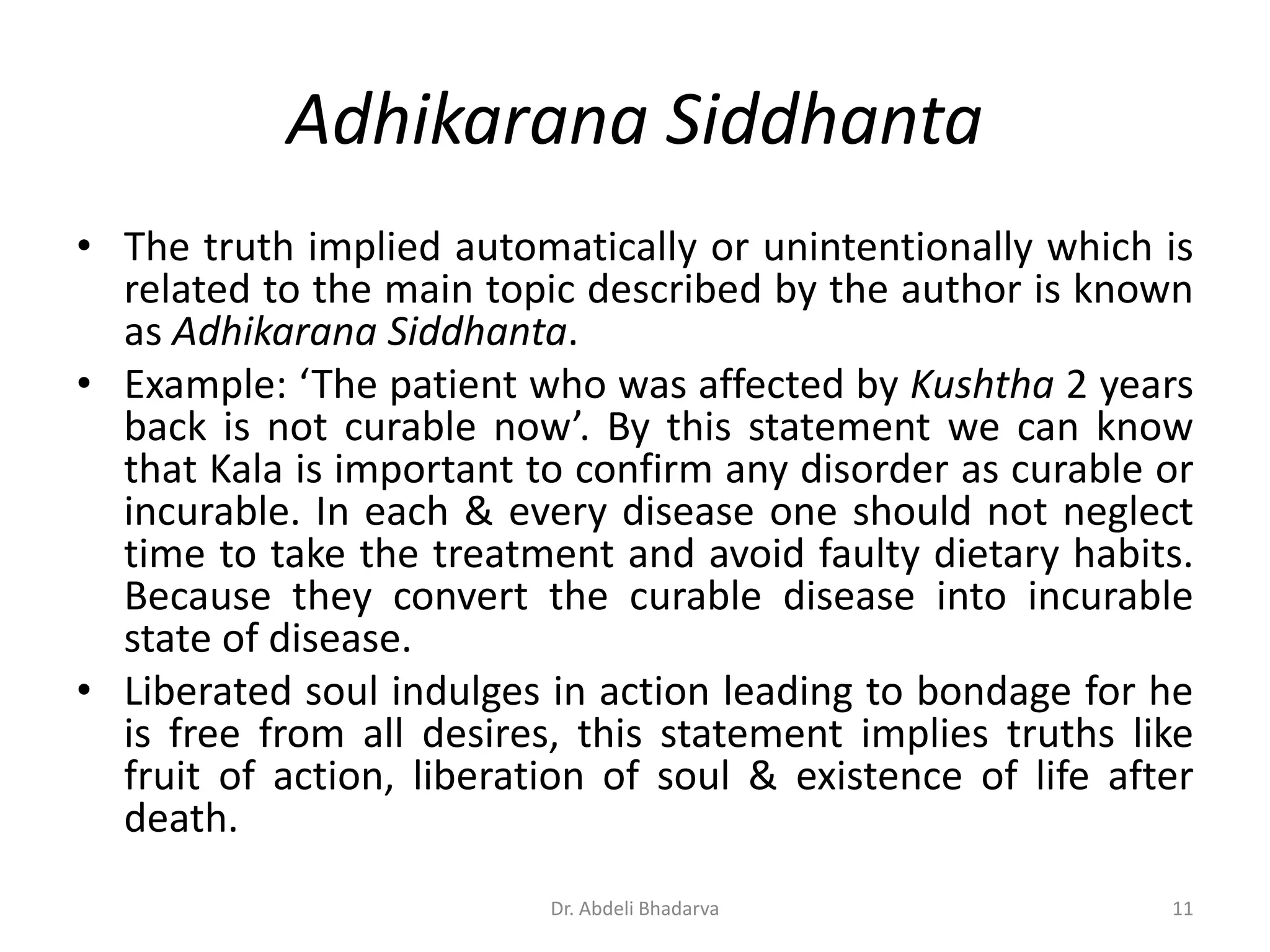 Adhikarana Siddhanta
• The truth implied automatically or unintentionally which is
related to the main topic described by the author is known
as Adhikarana Siddhanta.
• Example: ‘The patient who was affected by Kushtha 2 years
back is not curable now’. By this statement we can know
that Kala is important to confirm any disorder as curable or
incurable. In each & every disease one should not neglect
time to take the treatment and avoid faulty dietary habits.
Because they convert the curable disease into incurable
state of disease.
• Liberated soul indulges in action leading to bondage for he
is free from all desires, this statement implies truths like
fruit of action, liberation of soul & existence of life after
death.
11Dr. Abdeli Bhadarva
 