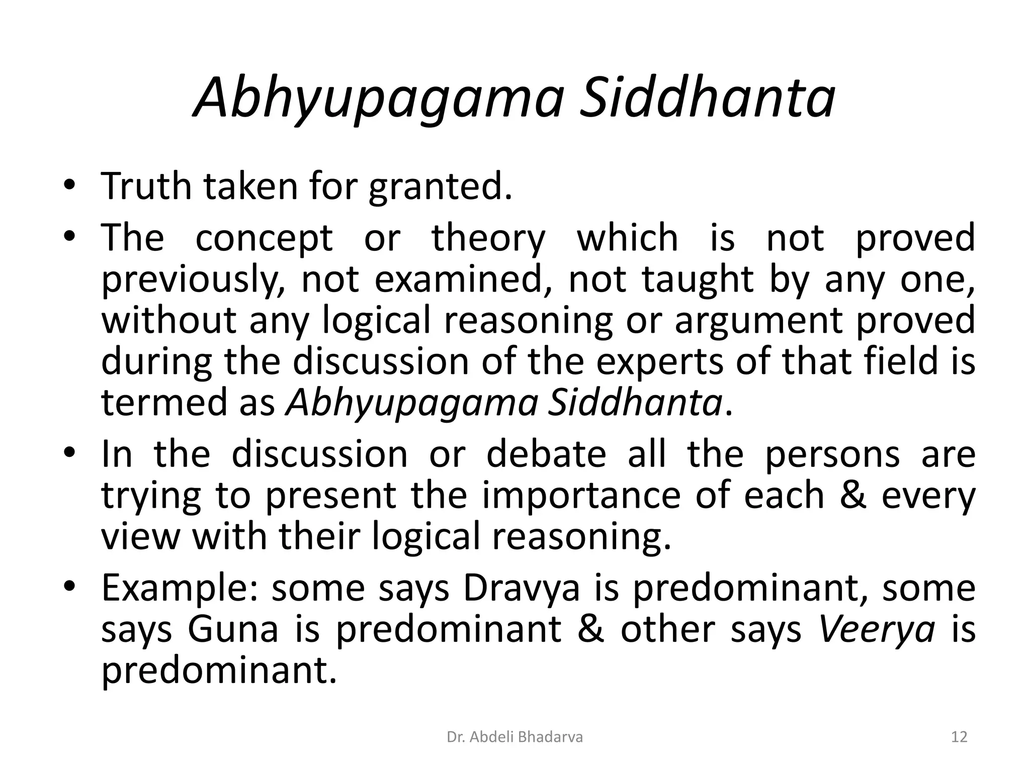 Abhyupagama Siddhanta
• Truth taken for granted.
• The concept or theory which is not proved
previously, not examined, not taught by any one,
without any logical reasoning or argument proved
during the discussion of the experts of that field is
termed as Abhyupagama Siddhanta.
• In the discussion or debate all the persons are
trying to present the importance of each & every
view with their logical reasoning.
• Example: some says Dravya is predominant, some
says Guna is predominant & other says Veerya is
predominant.
12Dr. Abdeli Bhadarva
 