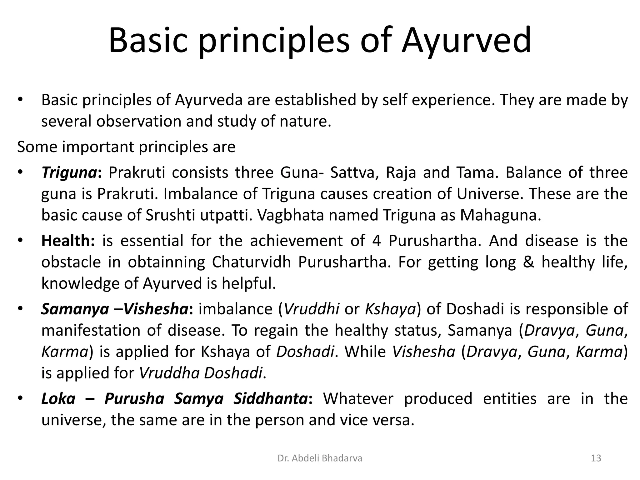 Basic principles of Ayurved
• Basic principles of Ayurveda are established by self experience. They are made by
several observation and study of nature.
Some important principles are
• Triguna: Prakruti consists three Guna- Sattva, Raja and Tama. Balance of three
guna is Prakruti. Imbalance of Triguna causes creation of Universe. These are the
basic cause of Srushti utpatti. Vagbhata named Triguna as Mahaguna.
• Health: is essential for the achievement of 4 Purushartha. And disease is the
obstacle in obtainning Chaturvidh Purushartha. For getting long & healthy life,
knowledge of Ayurved is helpful.
• Samanya –Vishesha: imbalance (Vruddhi or Kshaya) of Doshadi is responsible of
manifestation of disease. To regain the healthy status, Samanya (Dravya, Guna,
Karma) is applied for Kshaya of Doshadi. While Vishesha (Dravya, Guna, Karma)
is applied for Vruddha Doshadi.
• Loka – Purusha Samya Siddhanta: Whatever produced entities are in the
universe, the same are in the person and vice versa.
13Dr. Abdeli Bhadarva
 