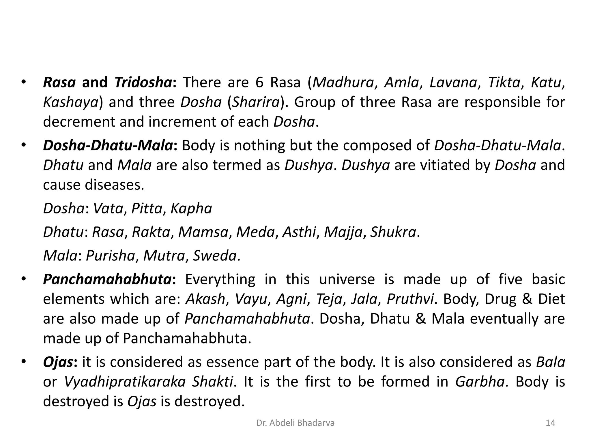 • Rasa and Tridosha: There are 6 Rasa (Madhura, Amla, Lavana, Tikta, Katu,
Kashaya) and three Dosha (Sharira). Group of three Rasa are responsible for
decrement and increment of each Dosha.
• Dosha-Dhatu-Mala: Body is nothing but the composed of Dosha-Dhatu-Mala.
Dhatu and Mala are also termed as Dushya. Dushya are vitiated by Dosha and
cause diseases.
Dosha: Vata, Pitta, Kapha
Dhatu: Rasa, Rakta, Mamsa, Meda, Asthi, Majja, Shukra.
Mala: Purisha, Mutra, Sweda.
• Panchamahabhuta: Everything in this universe is made up of five basic
elements which are: Akash, Vayu, Agni, Teja, Jala, Pruthvi. Body, Drug & Diet
are also made up of Panchamahabhuta. Dosha, Dhatu & Mala eventually are
made up of Panchamahabhuta.
• Ojas: it is considered as essence part of the body. It is also considered as Bala
or Vyadhipratikaraka Shakti. It is the first to be formed in Garbha. Body is
destroyed is Ojas is destroyed.
14Dr. Abdeli Bhadarva
 