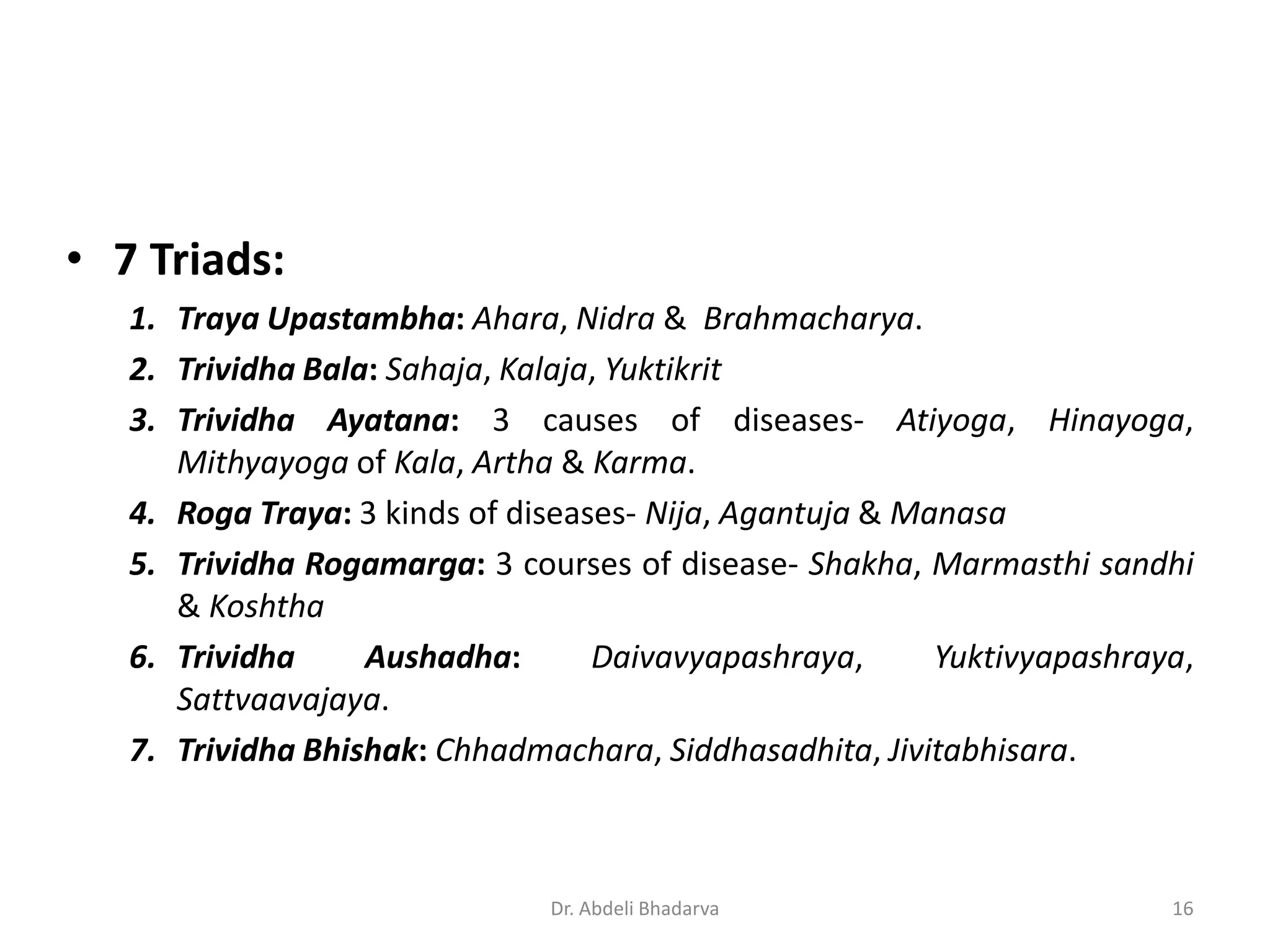 • 7 Triads:
1. Traya Upastambha: Ahara, Nidra & Brahmacharya.
2. Trividha Bala: Sahaja, Kalaja, Yuktikrit
3. Trividha Ayatana: 3 causes of diseases- Atiyoga, Hinayoga,
Mithyayoga of Kala, Artha & Karma.
4. Roga Traya: 3 kinds of diseases- Nija, Agantuja & Manasa
5. Trividha Rogamarga: 3 courses of disease- Shakha, Marmasthi sandhi
& Koshtha
6. Trividha Aushadha: Daivavyapashraya, Yuktivyapashraya,
Sattvaavajaya.
7. Trividha Bhishak: Chhadmachara, Siddhasadhita, Jivitabhisara.
16Dr. Abdeli Bhadarva
 
