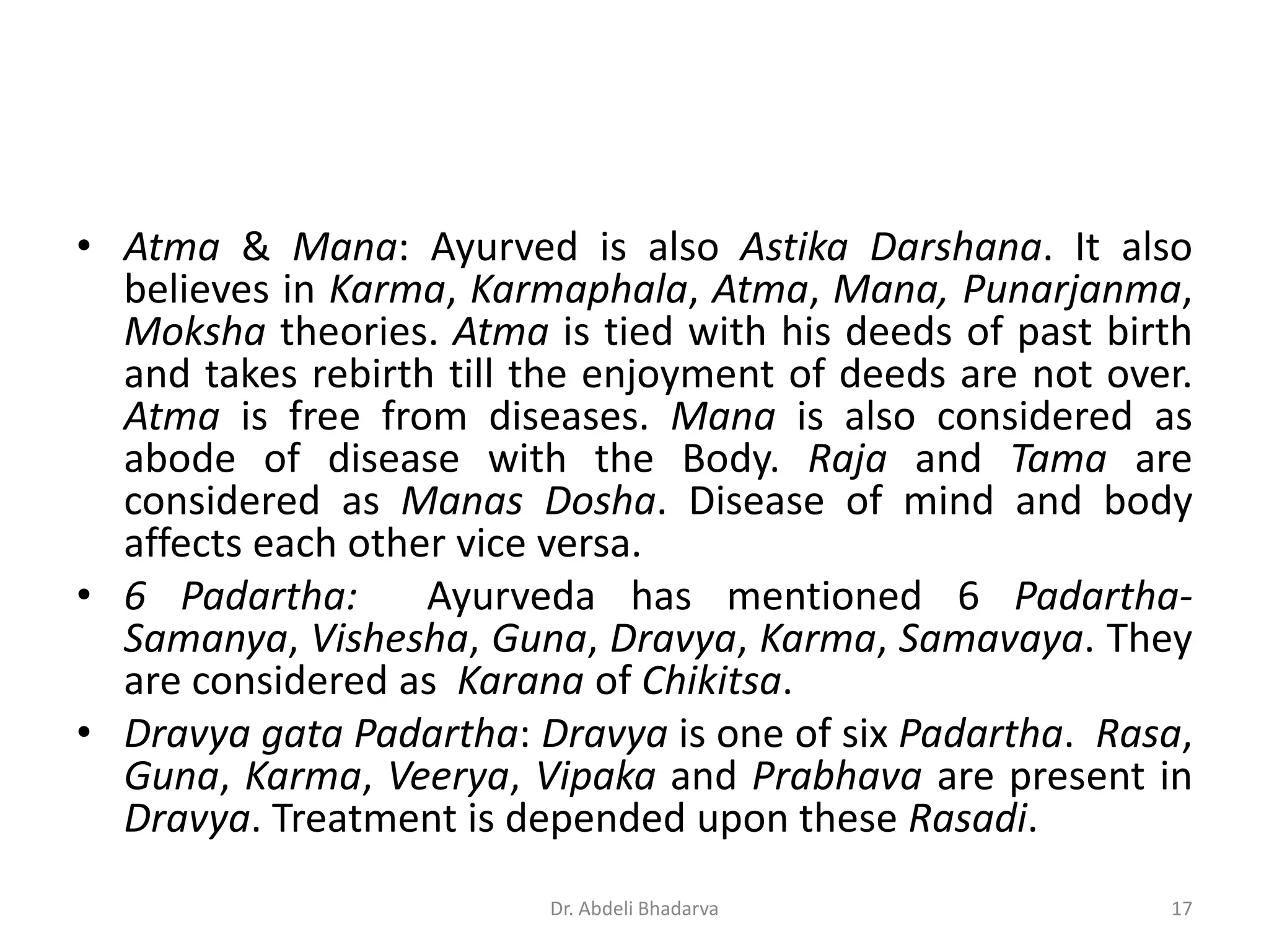 • Atma & Mana: Ayurved is also Astika Darshana. It also
believes in Karma, Karmaphala, Atma, Mana, Punarjanma,
Moksha theories. Atma is tied with his deeds of past birth
and takes rebirth till the enjoyment of deeds are not over.
Atma is free from diseases. Mana is also considered as
abode of disease with the Body. Raja and Tama are
considered as Manas Dosha. Disease of mind and body
affects each other vice versa.
• 6 Padartha: Ayurveda has mentioned 6 Padartha-
Samanya, Vishesha, Guna, Dravya, Karma, Samavaya. They
are considered as Karana of Chikitsa.
• Dravya gata Padartha: Dravya is one of six Padartha. Rasa,
Guna, Karma, Veerya, Vipaka and Prabhava are present in
Dravya. Treatment is depended upon these Rasadi.
17Dr. Abdeli Bhadarva
 
