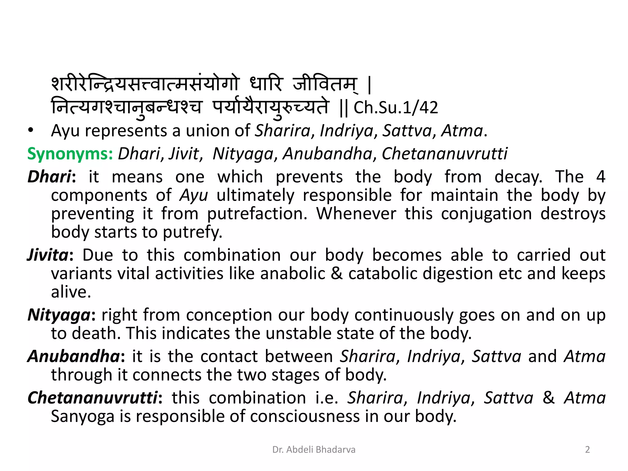 शरीरेन्द्रियसत्त्वात्मसंयोगो धारर जीववतम् |
नित्यगश्चािुबरधश्च पयाायैरायुरुच्यते || Ch.Su.1/42
• Ayu represents a union of Sharira, Indriya, Sattva, Atma.
Synonyms: Dhari, Jivit, Nityaga, Anubandha, Chetananuvrutti
Dhari: it means one which prevents the body from decay. The 4
components of Ayu ultimately responsible for maintain the body by
preventing it from putrefaction. Whenever this conjugation destroys
body starts to putrefy.
Jivita: Due to this combination our body becomes able to carried out
variants vital activities like anabolic & catabolic digestion etc and keeps
alive.
Nityaga: right from conception our body continuously goes on and on up
to death. This indicates the unstable state of the body.
Anubandha: it is the contact between Sharira, Indriya, Sattva and Atma
through it connects the two stages of body.
Chetananuvrutti: this combination i.e. Sharira, Indriya, Sattva & Atma
Sanyoga is responsible of consciousness in our body.
2Dr. Abdeli Bhadarva
 