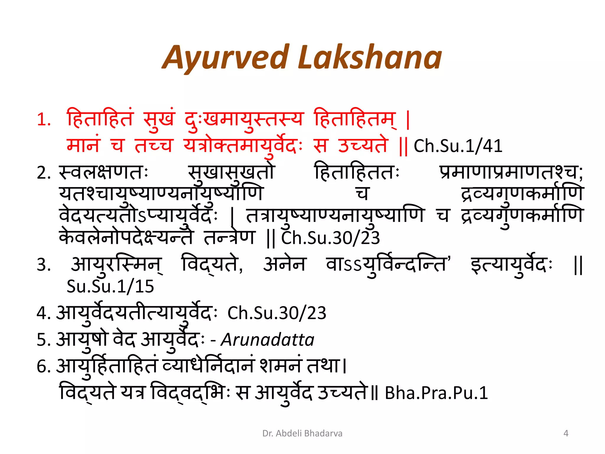 Ayurved Lakshana
1. हिताहितं सुखं दुुःखमायुस्तस्य हिताहितम् |
मािं च तच्च यत्रोक्तमायुवेदुः स उच्यते || Ch.Su.1/41
2. स्वलक्षणतुः सुखासुखतो हिताहिततुः प्रमाणाप्रमाणतश्च;
यतश्चायुष्याण्यिायुष्याणण च िव्यगुणकमााणण
वेदयत्यतोऽप्यायुवेदुः | तत्रायुष्याण्यिायुष्याणण च िव्यगुणकमााणण
के वलेिोपदेक्ष्यरते तरत्रेण || Ch.Su.30/23
3. आयुरन्द्स्मि् ववद्यते, अिेि वाऽऽयुववारदन्द्रत’ इत्यायुवेदुः ||
Su.Su.1/15
4. आयुवेदयतीत्यायुवेदुः Ch.Su.30/23
5. आयुषो वेद आयुवेदुः - Arunadatta
6. आयुहिाताहितं व्याधेनिादािं शमिं तथा।
ववद्यते यत्र ववद्वद््भुः स आयुवेद उच्यते॥ Bha.Pra.Pu.1
4Dr. Abdeli Bhadarva
 