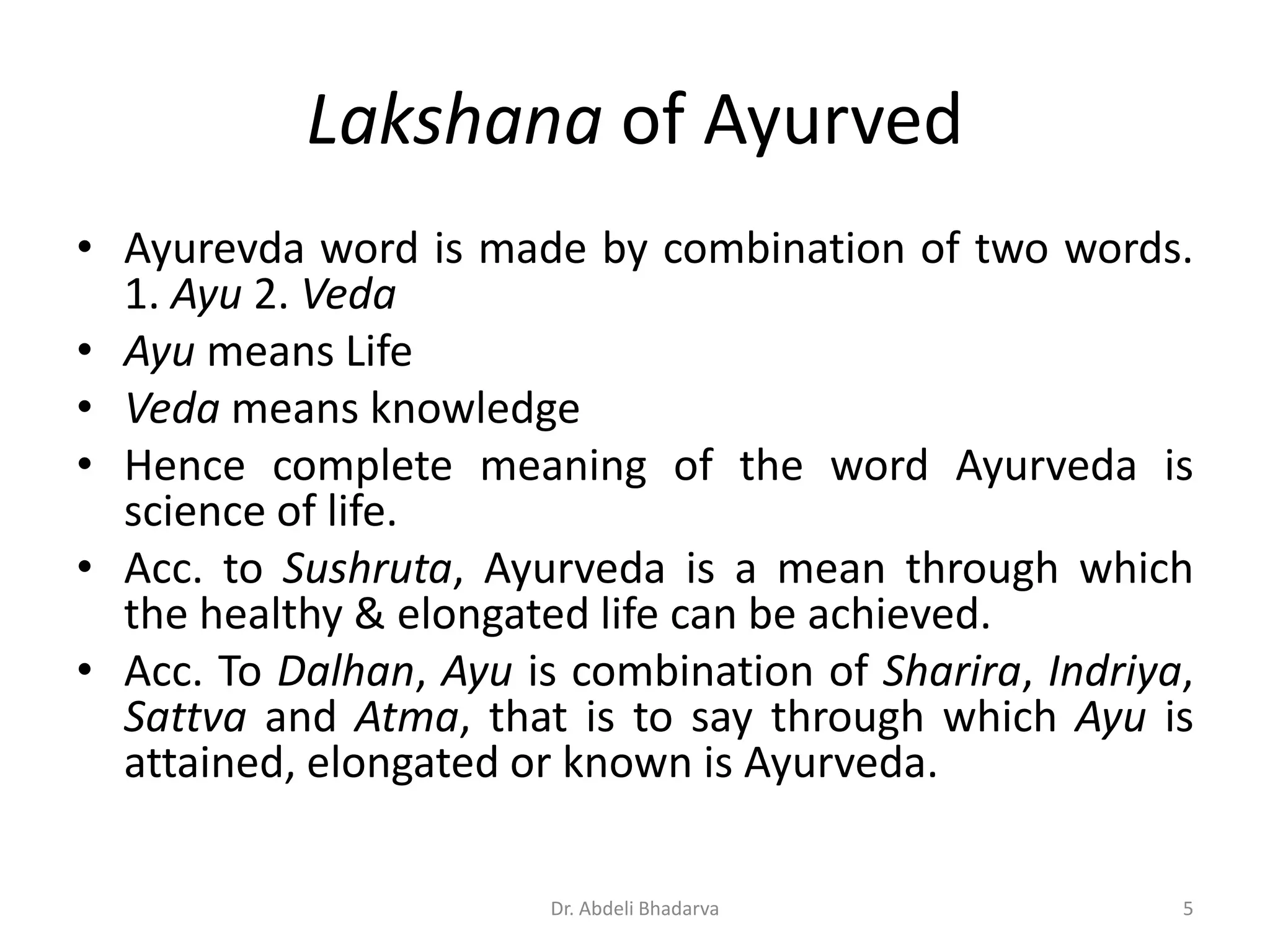 Lakshana of Ayurved
• Ayurevda word is made by combination of two words.
1. Ayu 2. Veda
• Ayu means Life
• Veda means knowledge
• Hence complete meaning of the word Ayurveda is
science of life.
• Acc. to Sushruta, Ayurveda is a mean through which
the healthy & elongated life can be achieved.
• Acc. To Dalhan, Ayu is combination of Sharira, Indriya,
Sattva and Atma, that is to say through which Ayu is
attained, elongated or known is Ayurveda.
5Dr. Abdeli Bhadarva
 