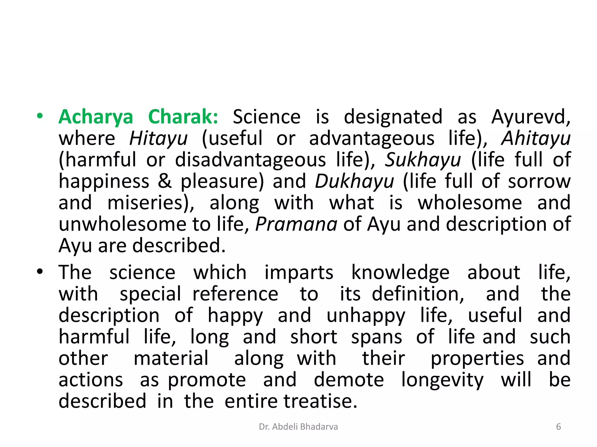 • Acharya Charak: Science is designated as Ayurevd,
where Hitayu (useful or advantageous life), Ahitayu
(harmful or disadvantageous life), Sukhayu (life full of
happiness & pleasure) and Dukhayu (life full of sorrow
and miseries), along with what is wholesome and
unwholesome to life, Pramana of Ayu and description of
Ayu are described.
• The science which imparts knowledge about life,
with special reference to its definition, and the
description of happy and unhappy life, useful and
harmful life, long and short spans of life and such
other material along with their properties and
actions as promote and demote longevity will be
described in the entire treatise.
6Dr. Abdeli Bhadarva
 