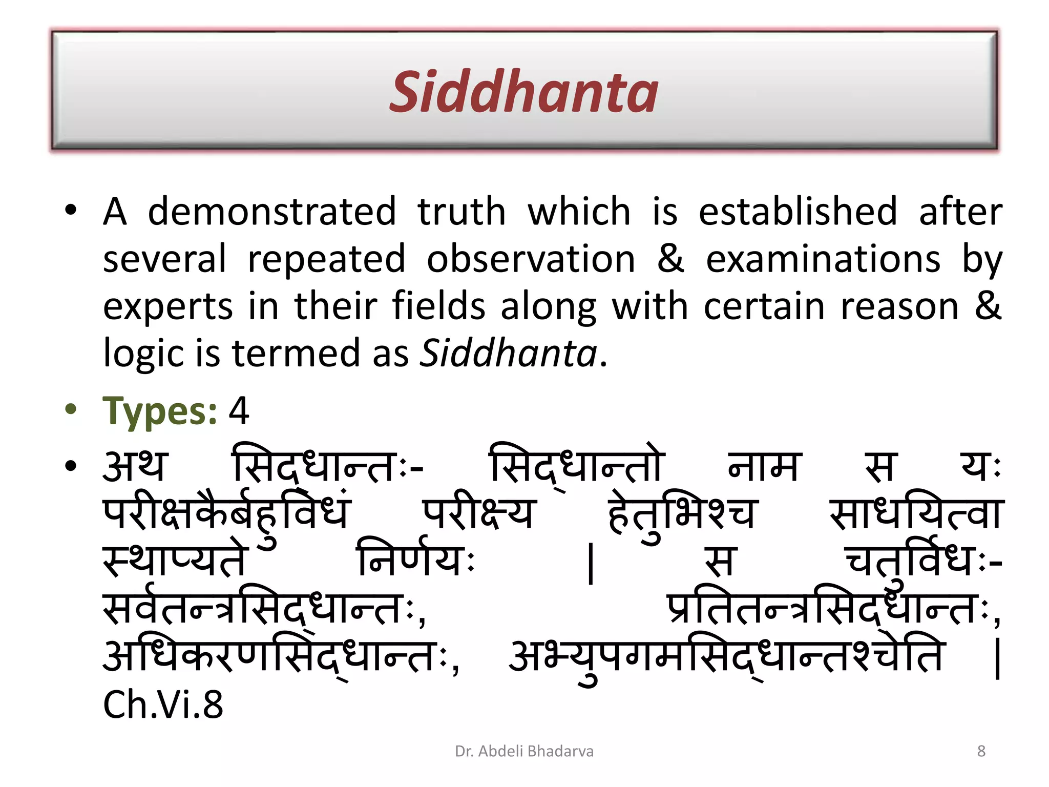 Siddhanta
• A demonstrated truth which is established after
several repeated observation & examinations by
experts in their fields along with certain reason &
logic is termed as Siddhanta.
• Types: 4
• अथ ्सद्धारतुः- ्सद्धारतो िाम स युः
परीक्षकै बािुववधं परीक्ष्य िेतु्भश्च साधनयत्वा
स्थाप्यते निणायुः | स चतुववाधुः-
सवातरत्र्सद्धारतुः, प्रनततरत्र्सद्धारतुः,
अधधकरण्सद्धारतुः, अभ्युपगम्सद्धारतश्चेनत |
Ch.Vi.8
8Dr. Abdeli Bhadarva
 
