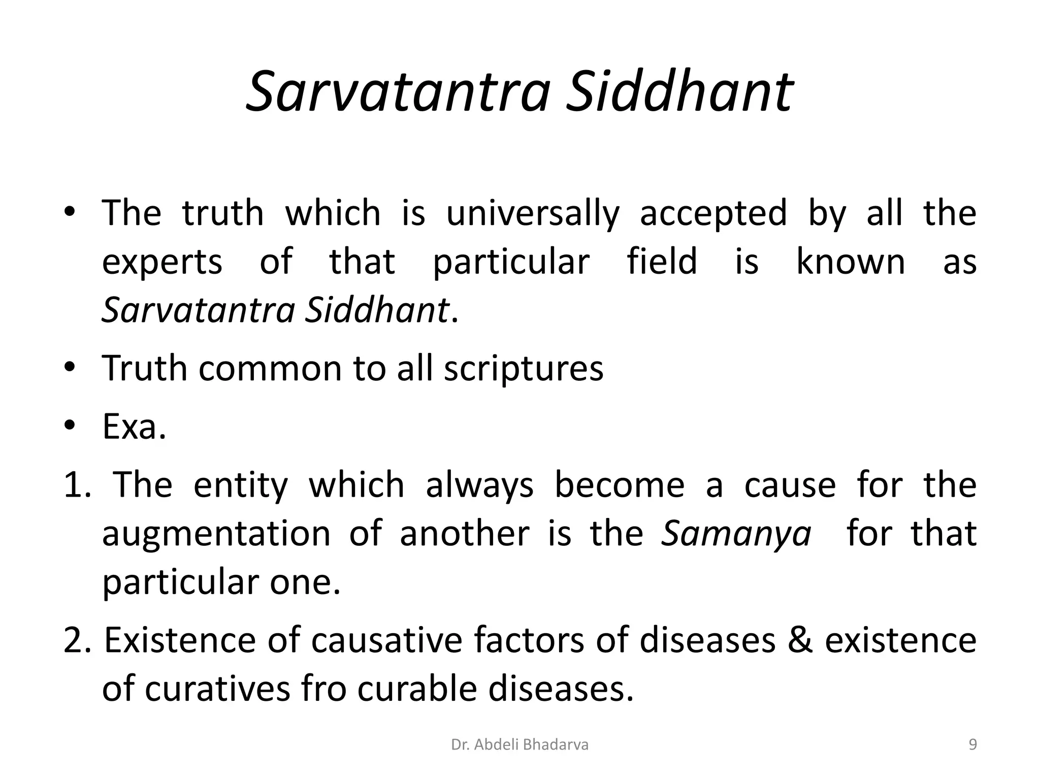 Sarvatantra Siddhant
• The truth which is universally accepted by all the
experts of that particular field is known as
Sarvatantra Siddhant.
• Truth common to all scriptures
• Exa.
1. The entity which always become a cause for the
augmentation of another is the Samanya for that
particular one.
2. Existence of causative factors of diseases & existence
of curatives fro curable diseases.
9Dr. Abdeli Bhadarva
 
