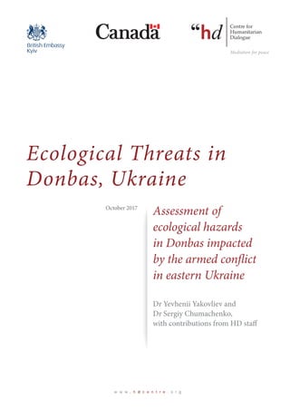 Ecological Threats in
Donbas, Ukraine
Ecological Threats in
Donbas, Ukraine
w w w . h d c e n t r e . o r g
Dr Yevhenii Yakovliev and
Dr Sergiy Chumachenko,
with contributions from HD staff
Assessment of
ecological hazards
in Donbas impacted
by the armed conflict
in eastern Ukraine
Assessment of
ecological hazards
in Donbas impacted
by the armed conflict
in eastern Ukraine
October 2017
 