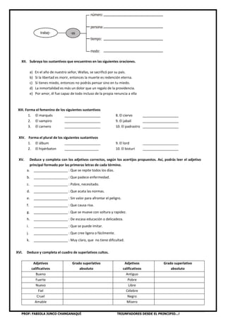 PROF: FABIOLA JUNCO CHANGANAQUÍ TRIUNFADORES DESDE EL PRINCIPIO…!
XII. Subraya los sustantivos que encuentres en las siguientes oraciones.
a) En el año de nuestro señor, Wallas, se sacrificó por su país.
b) Si la libertad es morir, entonces la muerte es redención eterna.
c) Si tienes miedo, entonces no podrás pensar sino en tu miedo.
d) La inmortalidad es más un dolor que un regalo de la providencia.
e) Por amor, él fue capaz de todo incluso de la propia renuncia a ella
XIII. Forma el femenino de los siguientes sustantivos
1. El marqués ___________________ 8. El ciervo ___________________
2. El vampiro ___________________ 9. El jabalí ___________________
3. El carnero ___________________ 10. El padrastro ___________________
XIV. Forma el plural de los siguientes sustantivos
1. El álbum ___________________ 9. El lord ___________________
2. El hipérbaton __________________ 10. El bisturí ___________________
XV. Deduce y completa con los adjetivos correctos, según los acertijos propuestos. Así, podrás leer el adjetivo
principal formado por las primeras letras de cada término.
a. __________________ : Que se repite todos los días.
b. __________________ : Que padece enfermedad.
c. __________________ : Pobre, necesitado.
d. __________________ : Que acata las normas.
e. __________________ : Sin valor para afrontar el peligro.
f. __________________ : Que causa risa.
g. __________________ : Que se mueve con soltura y rapidez.
h. __________________ : De escasa educación o delicadeza.
i. __________________ : Que se puede imitar.
j. __________________ : Que cree ligera o fácilmente.
k. __________________ : Muy claro, que no tiene dificultad.
XVI. Deduce y completa el cuadro de superlativos cultos.
Adjetivos
calificativos
Grado superlativo
absoluto
Adjetivos
calificativos
Grado superlativo
absoluto
Bueno Antiguo
Fuerte Pobre
Nuevo Libre
Fiel Célebre
Cruel Negro
Amable Mísero
trabaj- -as
número:
persona:
tiempo:
modo:
 