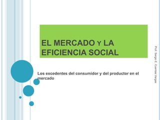 EL MERCADO Y LA
EFICIENCIA SOCIAL
Los excedentes del consumidor y del productor en el
mercado
Prof.SergioE.CuentasVargas
 