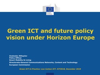 Green ICT and future policy
vision under Horizon Europe
Svetoslav Mihaylov
Policy Officer
Smart Mobility & Living
Directorate-General Communications Networks, Content and Technology
European Commission
Green ICT In Practice: Low Carbon ICT. ICT2018, December 2018
 