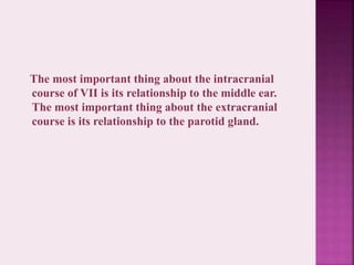 The most important thing about the intracranial
course of VII is its relationship to the middle ear.
The most important thing about the extracranial
course is its relationship to the parotid gland.
 