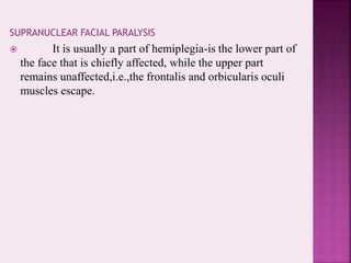 SUPRANUCLEAR FACIAL PARALYSIS
 It is usually a part of hemiplegia-is the lower part of
the face that is chiefly affected, while the upper part
remains unaffected,i.e.,the frontalis and orbicularis oculi
muscles escape.
 