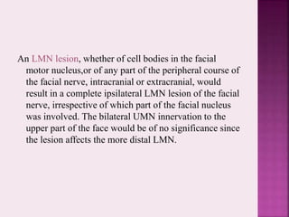 An LMN lesion, whether of cell bodies in the facial
motor nucleus,or of any part of the peripheral course of
the facial nerve, intracranial or extracranial, would
result in a complete ipsilateral LMN lesion of the facial
nerve, irrespective of which part of the facial nucleus
was involved. The bilateral UMN innervation to the
upper part of the face would be of no significance since
the lesion affects the more distal LMN.
 