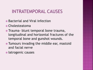  Bacterial and Viral infection
 Cholesteatoma
 Trauma- blunt temporal bone trauma,
longitudinal and horizontal fractures of the
temporal bone and gunshot wounds.
 Tumours invading the middle ear, mastoid
and facial nerve
 Iatrogenic causes
INTRATEMPORAL CAUSES
 