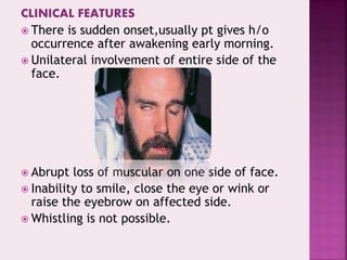 CLINICAL FEATURES
 There is sudden onset,usually pt gives h/o
occurrence after awakening early morning.
 Unilateral involvement of entire side of the
face.
 Abrupt loss of muscular on one side of face.
 Inability to smile, close the eye or wink or
raise the eyebrow on affected side.
 Whistling is not possible.
 