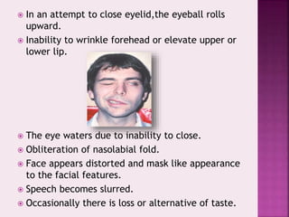  In an attempt to close eyelid,the eyeball rolls
upward.
 Inability to wrinkle forehead or elevate upper or
lower lip.
 The eye waters due to inability to close.
 Obliteration of nasolabial fold.
 Face appears distorted and mask like appearance
to the facial features.
 Speech becomes slurred.
 Occasionally there is loss or alternative of taste.
 