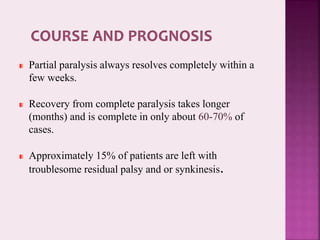 Partial paralysis always resolves completely within a
few weeks.
Recovery from complete paralysis takes longer
(months) and is complete in only about 60-70% of
cases.
Approximately 15% of patients are left with
troublesome residual palsy and or synkinesis.
 