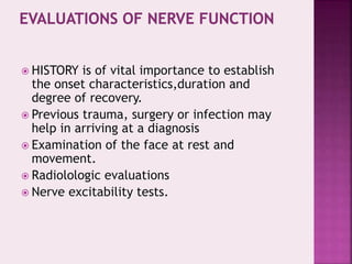  HISTORY is of vital importance to establish
the onset characteristics,duration and
degree of recovery.
 Previous trauma, surgery or infection may
help in arriving at a diagnosis
 Examination of the face at rest and
movement.
 Radiolologic evaluations
 Nerve excitability tests.
 