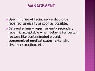  Open injuries of facial nerve should be
repaired surgically as soon as possible.
 Delayed primary repair or early secondary
repair is acceptable when delay is for certain
reasons like contaminated wound,
compromised medical status, extensive
tissue destruction, etc.
 