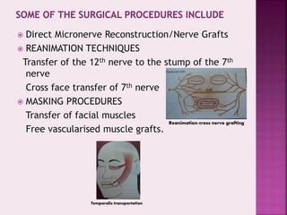 Direct Micronerve Reconstruction/Nerve Grafts
 REANIMATION TECHNIQUES
Transfer of the 12th nerve to the stump of the 7th
nerve
Cross face transfer of 7th nerve
 MASKING PROCEDURES
Transfer of facial muscles
Free vascularised muscle grafts.
Reanimation/cross nerve grafting
Temporalis transportation
 